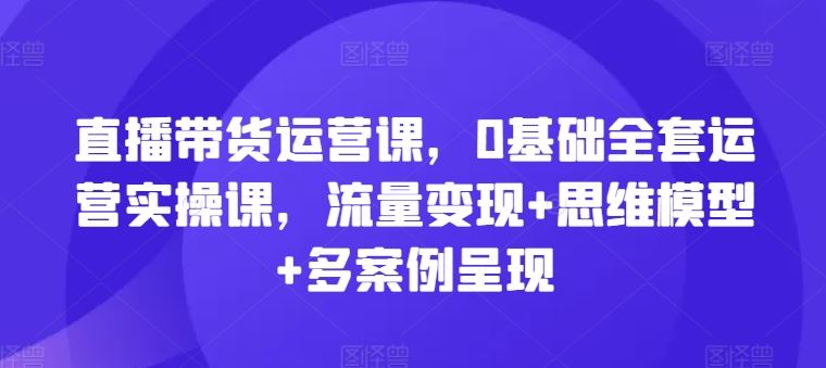 直播带货运营课，0基础全套运营实操课，流量变现+思维模型+多案例呈现-琴书聊项目