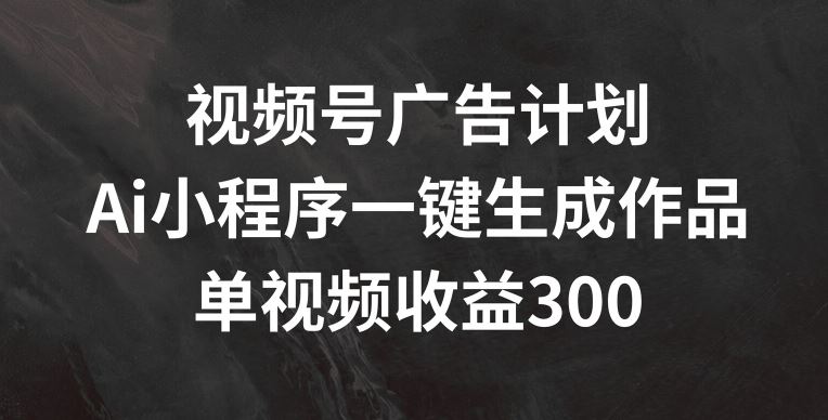 视频号广告计划，AI小程序一键生成作品， 单视频收益300+【揭秘】-琴书聊项目