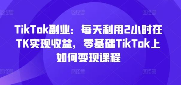 TikTok副业:每天利用2小时在TK实现收益,零基础TikTok上如何变现课程-琴书聊项目