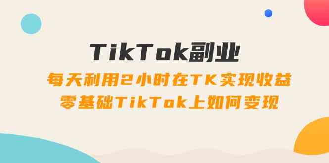 TikTok副业课：每天利用2小时在TK实现收益，零基础TikTok上如何变现（34节）-琴书聊项目