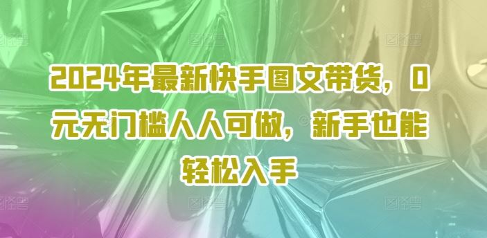 2024年最新快手图文带货,0元无门槛人人可做,新手也能轻松入手-琴书聊项目