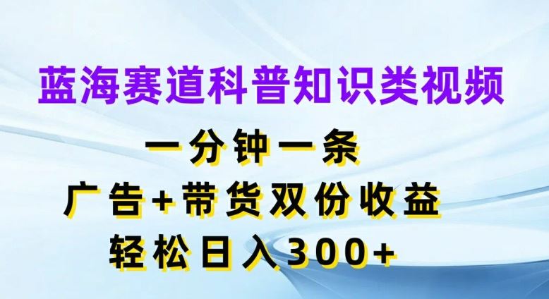 蓝海赛道科普知识类视频，一分钟一条，广告+带货双份收益，轻松日入300+【揭秘】-琴书聊项目