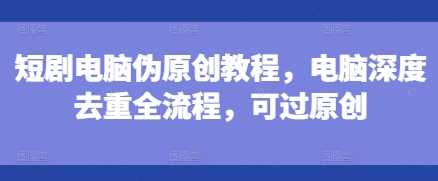 短剧电脑伪原创教程，电脑深度去重全流程，可过原创-琴书聊项目