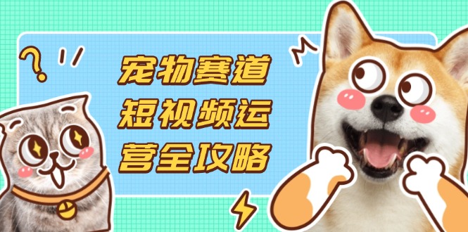 宠物赛道短视频运营全攻略，选品拍摄剪辑实操，实现流量到收益转化-琴书聊项目