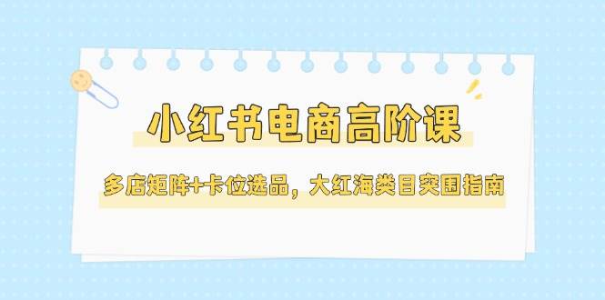 小红书电商高阶课，多店矩阵+卡位选品，大红海类目突围指南(更新5月)-琴书聊项目