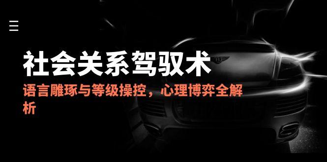 2025社会关系驾驭术，语言雕琢与等级操控，心理博弈全解析-琴书聊项目