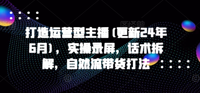 打造运营型主播(更新25年6月),实操录屏,话术拆解,自然流带货打法