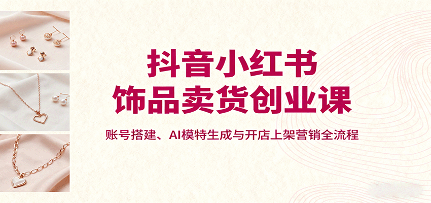 抖音小红书饰品卖货创业课，账号搭建、AI模特生成与开店上架营销全流程-琴书聊项目