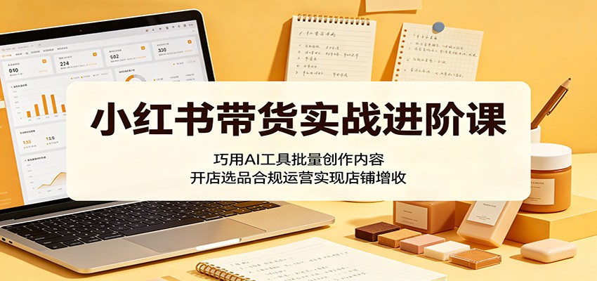 小红书带货实战进阶课：巧用AI工具批量创作内容，开店选品合规运营实现店铺增收-琴书聊项目