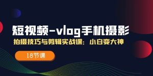 （11518期）短视频-vlog手机摄影：拍摄技巧与剪辑实战课：小白变大神（18节课）-琴书聊项目
