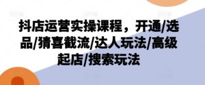 抖店运营实操课程，开通/选品/猜喜截流/达人玩法/高级起店/搜索玩法-琴书聊项目