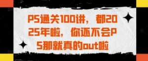 PS通关100讲，都2025年啦，你还不会PS那就真的out啦-琴书聊项目