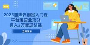 2025自媒体创富入门课，平台运营全攻略，月入2万变现路径-琴书聊项目