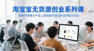 淘宝无货源创业系列课，助新手掌握从产品上架到盈利选品的全流程方法论-琴书聊项目
