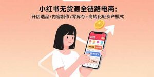 小红书无货源全链路电商:开店选品/内容制作/零库存+高转化轻资产模式-琴书聊项目