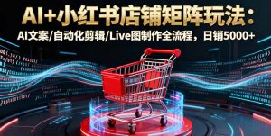 AI+小红书店铺矩阵玩法：AI文案/自动化剪辑/Live图制作全流程，日销5000+-琴书聊项目