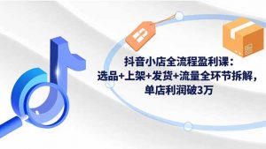 抖音小店全流程盈利课：选品+上架+发货+流量全环节拆解，单店利润破3万-琴书聊项目