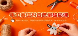 手工赛道抖音流量破局课：避开认知误区，掌握流量思维和实操技法，新手快速起号-琴书聊项目