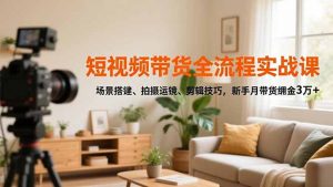 短视频带货全流程实战课,场景搭建、拍摄运镜、剪辑技巧,新手月带货佣金3万+-琴书聊项目