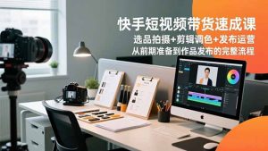 快手短视频带货速成课，选品拍摄+剪辑调色+发布运营，从前期准备到作品发布的完整流程-琴书聊项目
