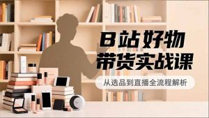 B站好物带货实战课，账号定位、选品拍摄、运营变现，全流程教学，实现UP主月入过万-琴书聊项目