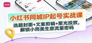 小红书同城IP起号实战课:选题封面+文案剪辑+聚光投放,解锁小而美生意流量密码-琴书聊项目