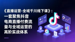 《直播运营-全域千川线下课》：一套聚焦抖音电商直播付费流量与全域运营的高阶实战体系-琴书聊项目