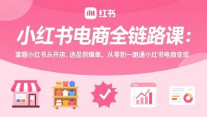 小红书电商全链路课：掌握小红书从开店、选品到爆单，从零到一跑通小红书电商变现-琴书聊项目