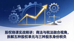 股权晓课实战精讲：商法与税法融合视角，拆解五种股权单元与三种股东身份税负-琴书聊项目