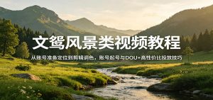 文鸳风景类视频教程：从账号准备定位到剪辑调色，账号起号与DOU+高性价比投放技巧-琴书聊项目