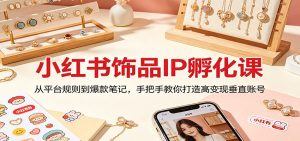 小红书饰品IP孵化课：从平台规则到爆款笔记，手把手教你打造高变现垂直账号-琴书聊项目