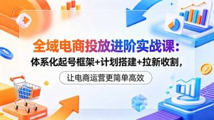 全域电商投放进阶实战课：体系化起号框架+计划搭建+拉新收割，让电商运营更简单高效-琴书聊项目