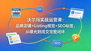 沃尔玛实战运营课：品牌店铺+Listing视觉+SEO标签，从曝光到成交完整闭环-琴书聊项目