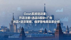Ozon系统培训课：开店注册+选品5模块+广告测品+退货策略，俄罗斯电商卖家必修-琴书聊项目