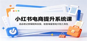 小红书电商提升系统课:选品笔记剪辑矩阵实操,配套海量落地文档工具包-琴书聊项目